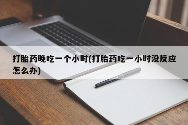 堕胎药购买打胎药晚吃一个小时(打胎药吃一小时没反应怎么办)
