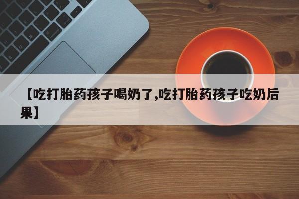 堕胎药购买【吃打胎药孩子喝奶了,吃打胎药孩子吃奶后果】