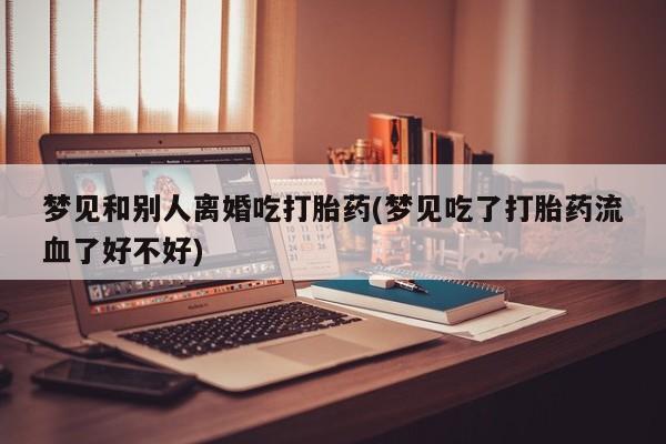 堕胎药购买梦见和别人离婚吃打胎药(梦见吃了打胎药流血了好不好)