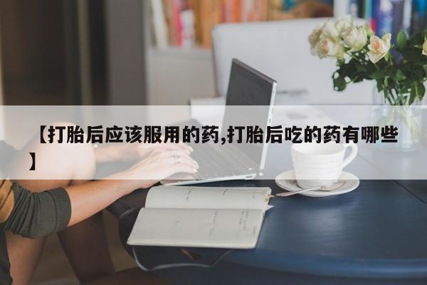 堕胎药购买【打胎后应该服用的药,打胎后吃的药有哪些】