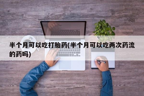 堕胎药购买半个月可以吃打胎药(半个月可以吃两次药流的药吗)