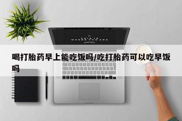 堕胎药购买喝打胎药早上能吃饭吗/吃打胎药可以吃早饭吗