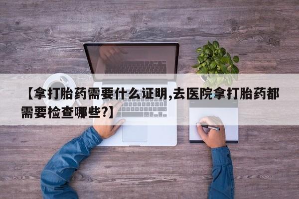 堕胎药购买【拿打胎药需要什么证明,去医院拿打胎药都需要检查哪些?】