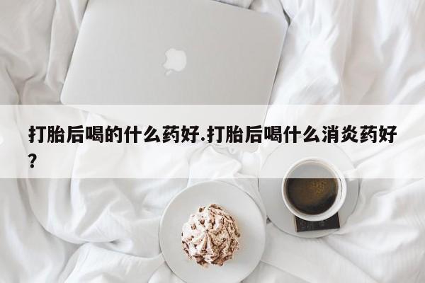 堕胎药购买打胎后喝的什么药好.打胎后喝什么消炎药好？