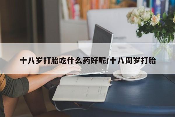 堕胎药购买十八岁打胎吃什么药好呢/十八周岁打胎