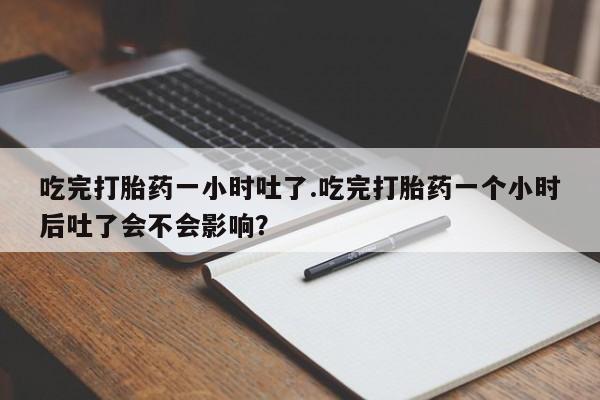 堕胎药购买吃完打胎药一小时吐了.吃完打胎药一个小时后吐了会不会影响？
