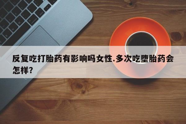 堕胎药购买反复吃打胎药有影响吗女性.多次吃堕胎药会怎样？