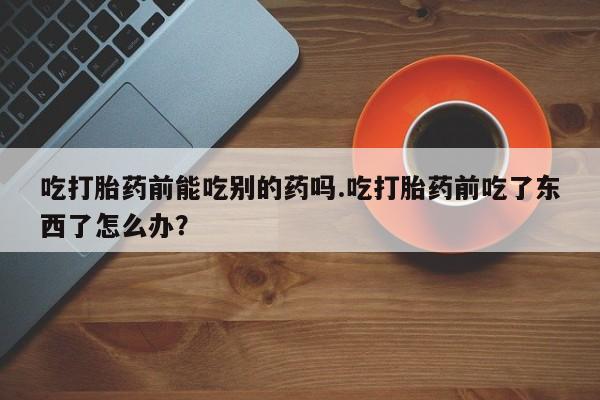 堕胎药购买吃打胎药前能吃别的药吗.吃打胎药前吃了东西了怎么办？