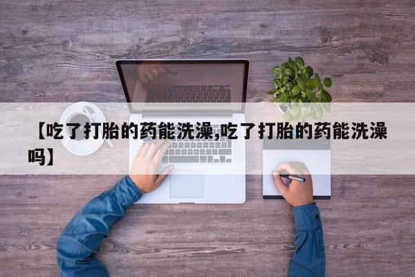 堕胎药购买【吃了打胎的药能洗澡,吃了打胎的药能洗澡吗】