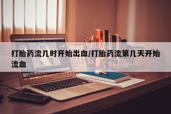 堕胎药购买打胎药流几时开始出血/打胎药流第几天开始流血