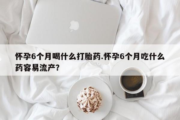 堕胎药购买怀孕6个月喝什么打胎药.怀孕6个月吃什么药容易流产？