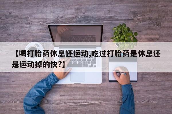 堕胎药购买【喝打胎药休息还运动,吃过打胎药是休息还是运动掉的快?】