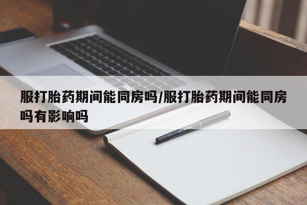 堕胎药购买服打胎药期间能同房吗/服打胎药期间能同房吗有影响吗