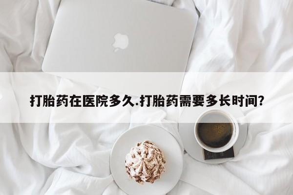 堕胎药购买打胎药在医院多久.打胎药需要多长时间？