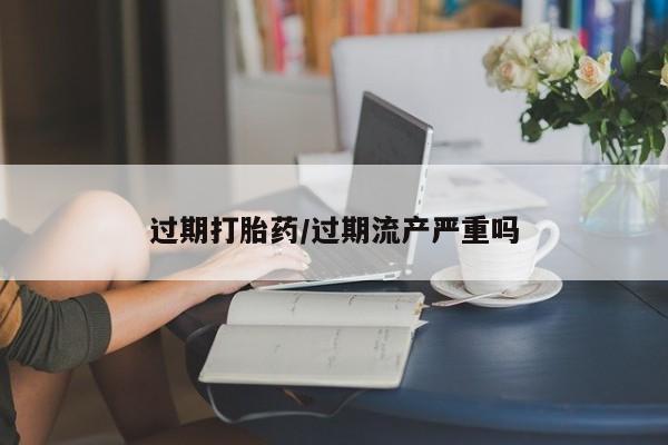 堕胎药购买过期打胎药/过期流产严重吗