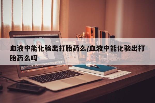 堕胎药购买血液中能化验出打胎药么/血液中能化验出打胎药么吗