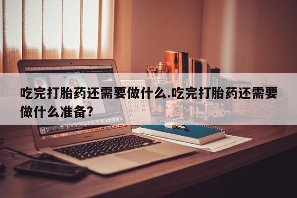 堕胎药购买吃完打胎药还需要做什么.吃完打胎药还需要做什么准备？