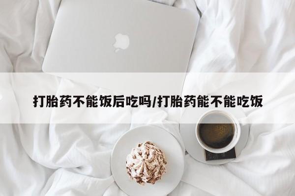堕胎药购买打胎药不能饭后吃吗/打胎药能不能吃饭