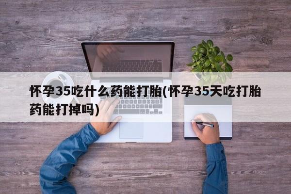 堕胎药购买怀孕35吃什么药能打胎(怀孕35天吃打胎药能打掉吗)