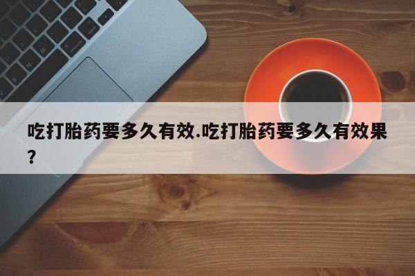 堕胎药购买吃打胎药要多久有效.吃打胎药要多久有效果？