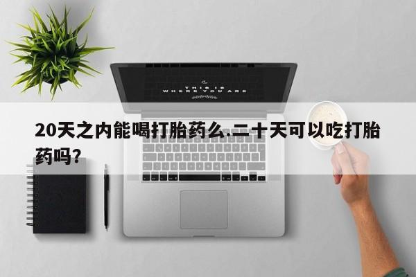 堕胎药购买20天之内能喝打胎药么.二十天可以吃打胎药吗？