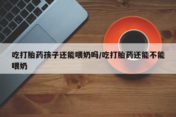堕胎药购买吃打胎药孩子还能喂奶吗/吃打胎药还能不能喂奶