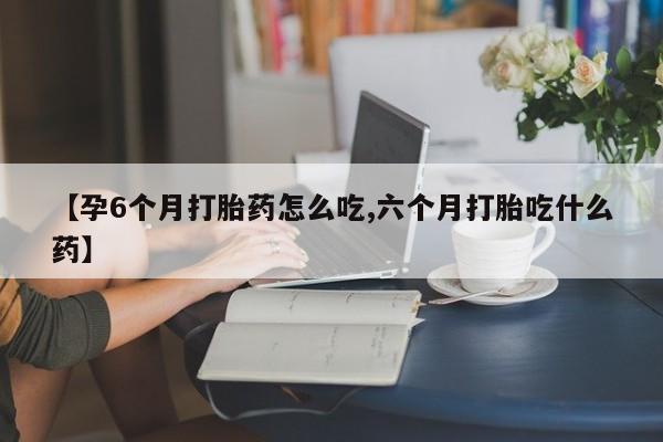 堕胎药购买【孕6个月打胎药怎么吃,六个月打胎吃什么药】