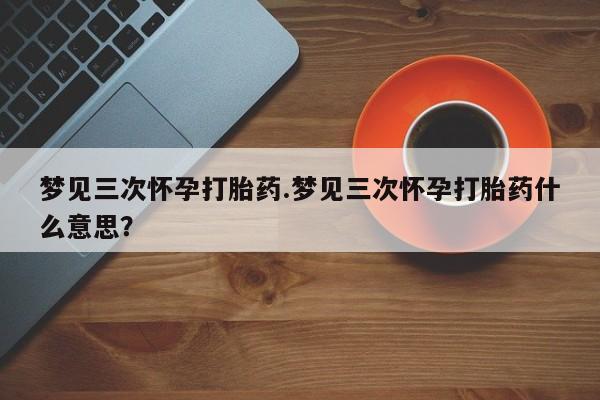 堕胎药购买梦见三次怀孕打胎药.梦见三次怀孕打胎药什么意思？
