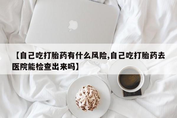 堕胎药购买【自己吃打胎药有什么风险,自己吃打胎药去医院能检查出来吗】