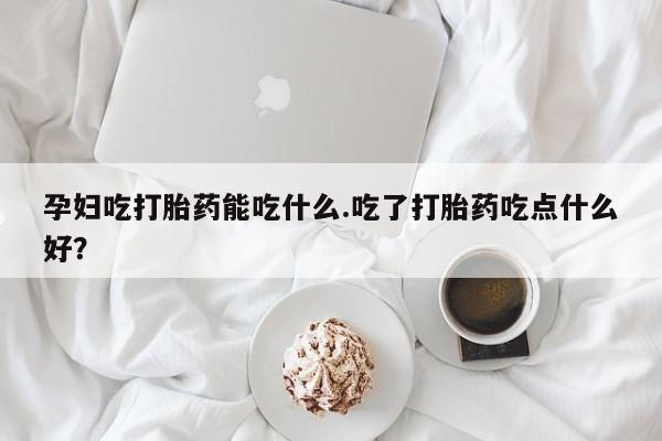 堕胎药购买孕妇吃打胎药能吃什么.吃了打胎药吃点什么好？
