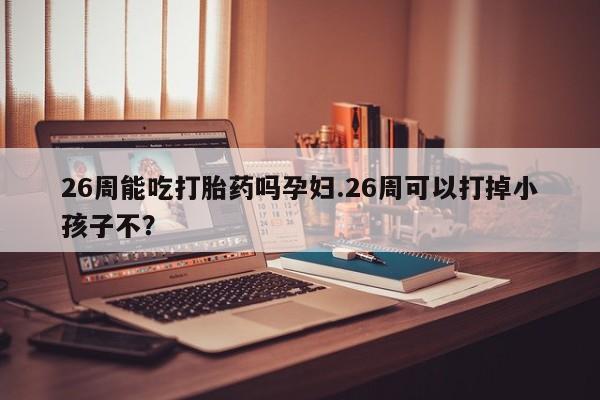 堕胎药购买26周能吃打胎药吗孕妇.26周可以打掉小孩子不？
