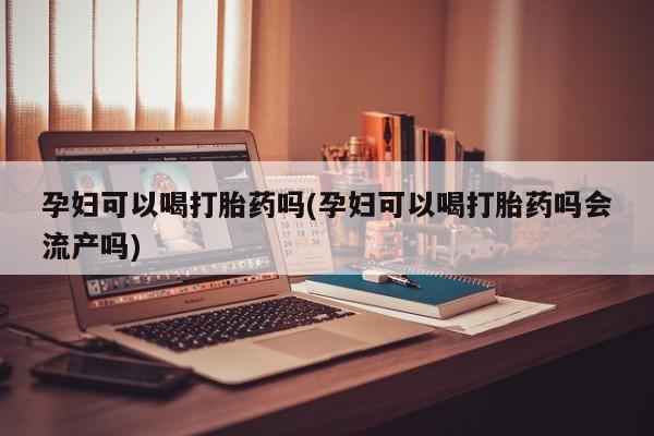 堕胎药购买孕妇可以喝打胎药吗(孕妇可以喝打胎药吗会流产吗)