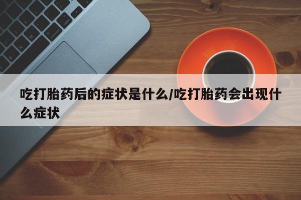 堕胎药购买吃打胎药后的症状是什么/吃打胎药会出现什么症状