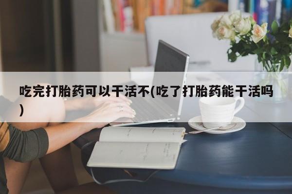堕胎药购买吃完打胎药可以干活不(吃了打胎药能干活吗)