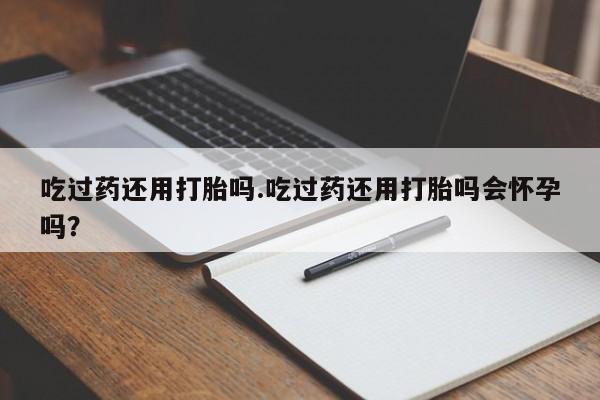 堕胎药购买吃过药还用打胎吗.吃过药还用打胎吗会怀孕吗？