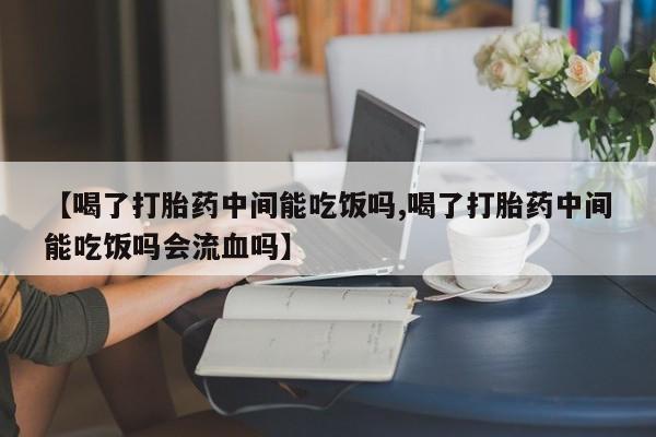 堕胎药购买【喝了打胎药中间能吃饭吗,喝了打胎药中间能吃饭吗会流血吗】