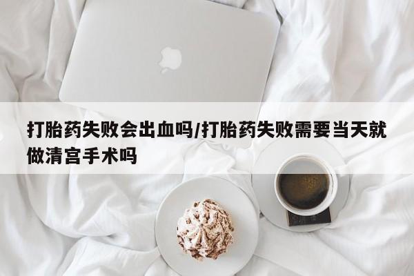 堕胎药购买打胎药失败会出血吗/打胎药失败需要当天就做清宫手术吗