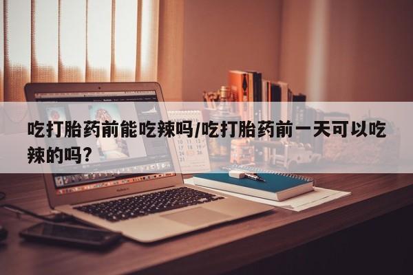 堕胎药购买吃打胎药前能吃辣吗/吃打胎药前一天可以吃辣的吗?