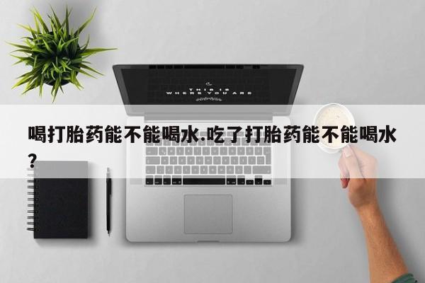 堕胎药购买喝打胎药能不能喝水.吃了打胎药能不能喝水？