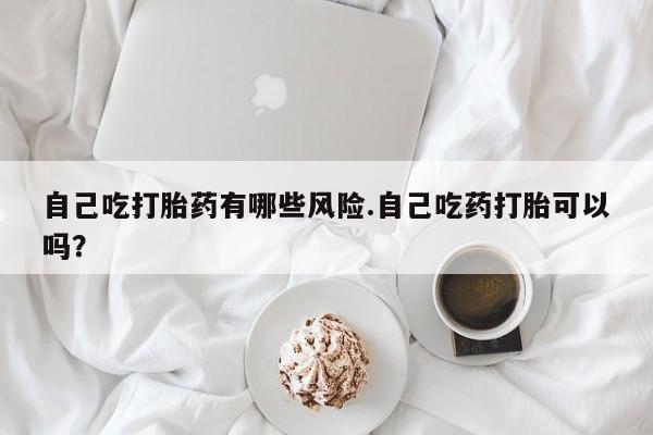 堕胎药购买自己吃打胎药有哪些风险.自己吃药打胎可以吗？