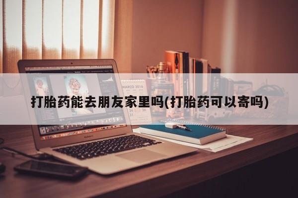 堕胎药购买打胎药能去朋友家里吗(打胎药可以寄吗)