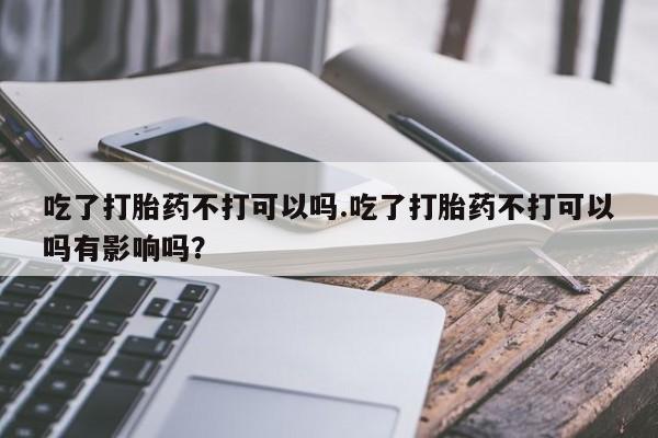堕胎药购买吃了打胎药不打可以吗.吃了打胎药不打可以吗有影响吗？