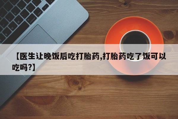 堕胎药购买【医生让晚饭后吃打胎药,打胎药吃了饭可以吃吗?】