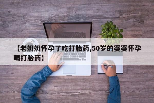 堕胎药购买【老奶奶怀孕了吃打胎药,50岁的婆婆怀孕喝打胎药】
