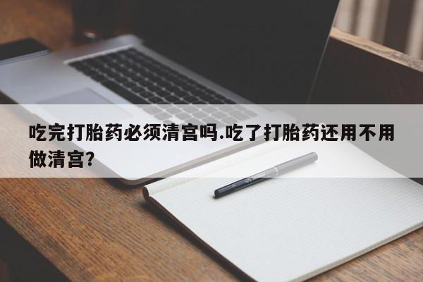 堕胎药购买吃完打胎药必须清宫吗.吃了打胎药还用不用做清宫？