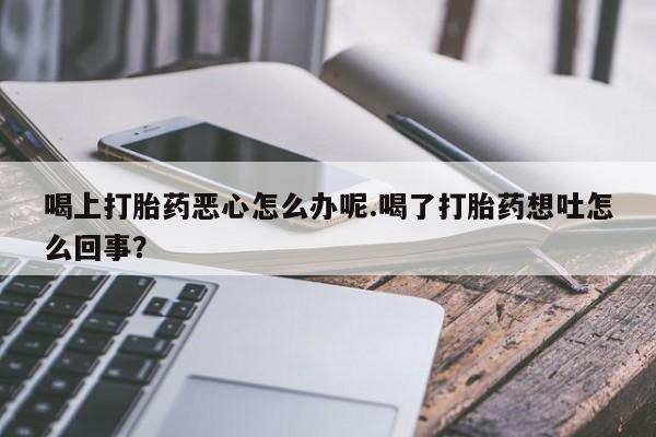堕胎药购买喝上打胎药恶心怎么办呢.喝了打胎药想吐怎么回事？