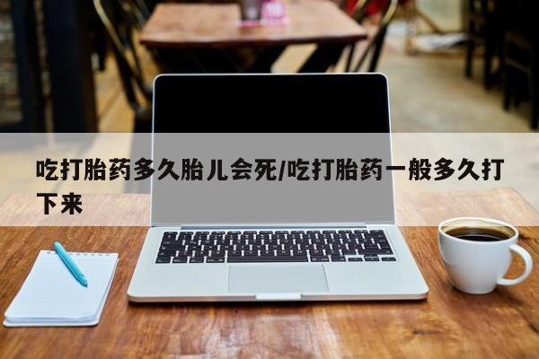 堕胎药购买吃打胎药多久胎儿会死/吃打胎药一般多久打下来