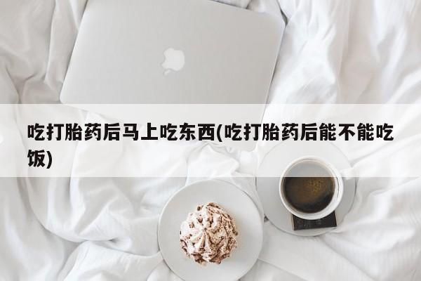 堕胎药购买吃打胎药后马上吃东西(吃打胎药后能不能吃饭)