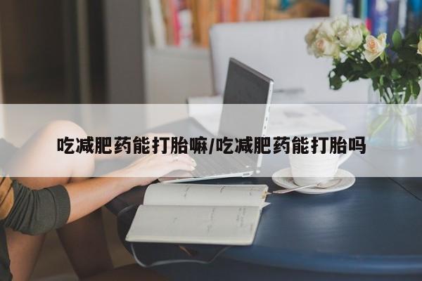 堕胎药购买吃减肥药能打胎嘛/吃减肥药能打胎吗