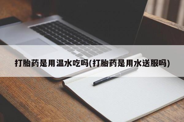 堕胎药购买打胎药是用温水吃吗(打胎药是用水送服吗)